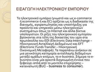 ΕΙ΢ΑΓΩΓΗ ΗΛΕΚΣΡΟΝΙΚΟΤ ΕΜΠΟΡΙΟΤ

Σο ηλεκτρονικό εμπόριο (γνωςτό και ωσ e-commerce
  ό ecommerce ό και EC) ορύζεται ωσ η διαδικαςύα τησ
  διανομόσ, αγοραπωληςύασ και υποςτόριξησ για
  προώόντα και υπηρεςύεσ μϋςω ηλεκτρονικών
  ςυςτημϊτων όπωσ το Internet και ϊλλα δύκτυα
  υπολογιςτών. Οι ρύζεσ του ηλεκτρονικού εμπορύου
  βρύςκονται ςτα τϋλη τησ δεκαετύασ του 1970 ςτα
  πρωτόκολλα του EDI (Electronic Data Interchange –
  Ηλεκτρονικό Ανταλλαγό Δεδομϋνων) και EFT
  (Electronic Funds Transfer – Ηλεκτρονικό
  Οικονομικό Μεταφορϊ). Σα παραπϊνω ανόκουν ςε
  μια γενικότερη κατηγορύα ανταλλαγόσ δεδομϋνων
  μεταξύ ομϊδων ατόμων, το e-business. ΢όμερα το e-
  business εύναι μύα αρκετϊ διογκωμϋνη ϋννοια που
  ξεφεύγει απλϊ από το μοντϋλο επιχεύρηςησ –
  καταναλωτό (B2C – business to consumer).
 