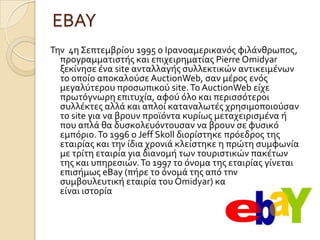 ΕΒΑΤ
Σην 4η ΢επτεμβρύου 1995 o Ιρανοαμερικανόσ φιλϊνθρωποσ,
  προγραμματιςτόσ και επιχειρηματύασ Pierre Omidyar
  ξεκύνηςε ϋνα site ανταλλαγόσ ςυλλεκτικών αντικειμϋνων
  το οπούο αποκαλούςε AuctionWeb, ςαν μϋροσ ενόσ
  μεγαλύτερου προςωπικού site. Σο AuctionWeb εύχε
  πρωτόγνωρη επιτυχύα, αφού όλο και περιςςότεροι
  ςυλλϋκτεσ αλλϊ και απλού καταναλωτϋσ χρηςιμοποιούςαν
  το site για να βρουν προώόντα κυρύωσ μεταχειριςμϋνα ό
  που απλϊ θα δυςκολευόντουςαν να βρουν ςε φυςικό
  εμπόριο. Σο 1996 ο Jeff Skoll διορύςτηκε πρόεδροσ τησ
  εταιρύασ και την ύδια χρονιϊ κλεύςτηκε η πρώτη ςυμφωνύα
  με τρύτη εταιρύα για διανομό των τουριςτικών πακϋτων
  τησ και υπηρεςιών. Σο 1997 το όνομα τησ εταιρύασ γύνεται
  επιςόμωσ eBay (πόρε το όνομϊ τησ από την
  ςυμβουλευτικό εταιρύα του Omidyar) και τα υπόλοιπα
  εύναι ιςτορύα
 
