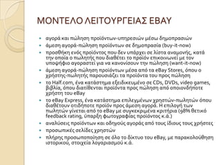 ΜΟΝΣΕΛΟ ΛΕΙΣΟΤΡΓΕΙΑ΢ ΕΒΑΤ
   αγορϊ και πώληςη προώόντων-υπηρεςιών μϋςω δημοπραςιών
   ϊμεςη αγορϊ-πώληςη προώόντων ςε δημοπραςύα (buy-it-now)
   προςθόκη ενόσ προώόντοσ που δεν υπϊρχει ςε λύςτα αναμονόσ, κατϊ
    την οπούα ο πωλητόσ που διαθϋτει το προώόν επικοινωνεύ με τον
    υποψόφιο αγοραςτεύ για να κανονύςουν την πώληςη (want-it-now)
   ϊμεςη αγορϊ-πώληςη προώόντων μϋςα από τα eBay Stores, όπου ο
    χρόςτησ-πωλητόσ παρουςιϊζει τα προώόντα του προσ πώληςη
   το Half.com, ϋνα κατϊςτημα εξειδικευμϋνο ςε CDs, DVDs, video games,
    βιβλύα, όπου διατύθενται προώόντα προσ πώληςη από οποιονδόποτε
    χρόςτη του eBay
   το eBay Express, ϋνα κατϊςτημα επιλεγμϋνων χρηςτών-πωλητών όπου
    διαθϋτουν οτιδόποτε προώόν προσ ϊμεςη αγορϊ. Η επιλογό των
    πωλητών γύνεται από το eBay με ςυγκεκριμϋνα κριτόρια (98% θετικό
    feedback rating, ύπαρξη φωτογραφύασ προώόντοσ κ.ϊ.)
   αναλύςεισ προώόντων και οδηγούσ αγορϊσ από τουσ ύδιουσ τουσ χρόςτεσ
   προςωπικϋσ ςελύδεσ χρηςτών
   πλόρησ προςωποπούηςη ςε όλο το δύκτυο του eBay, με παρακολούθηςη
    ιςτορικού, ςτοιχεύα λογαριαςμού κ.ϊ.
 