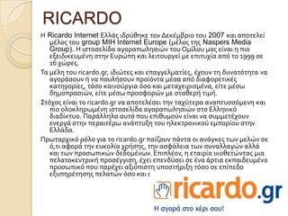 RICARDO
Η Ricardo Internet Ελλϊσ ιδρύθηκε τον Δεκϋμβριο του 2007 και αποτελεύ
   μϋλοσ του group MIH Internet Europe (μϋλοσ τησ Naspers Media
   Group). H ιςτοςελύδα αγοραπωληςιών του Ομύλου μασ εύναι η πιο
   εξειδικευμϋνη ςτην Ευρώπη και λειτουργεύ με επιτυχύα από το 1999 ςε
   16 χώρεσ.
Σα μϋλη του ricardo.gr, ιδιώτεσ και επαγγελματύεσ, ϋχουν τη δυνατότητα να
   αγορϊςουν ό να πουλόςουν προώόντα μϋςα από διαφορετικϋσ
   κατηγορύεσ, τόςο καινούργια όςο και μεταχειριςμϋνα, εύτε μϋςω
   δημοπραςιών, εύτε μϋςω προςφορών με ςταθερό τιμό.
΢τόχοσ εύναι το ricardo.gr να αποτελϋςει την ταχύτερα αναπτυςςόμενη και
   πιο ολοκληρωμϋνη ιςτοςελύδα αγοραπωληςιών ςτο Ελληνικό
   διαδύκτυο. Παρϊλληλα αυτό που επιθυμούν εύναι να ςυμμετϋχουν
   ενεργϊ ςτην περαιτϋρω ανϊπτυξη του ηλεκτρονικού εμπορύου ςτην
   Ελλϊδα.
Πρωταρχικό ρόλο για το ricardo.gr παύζουν πϊντα οι ανϊγκεσ των μελών ςε
   ό,τι αφορϊ την ευκολύα χρόςησ, την αςφϊλεια των ςυναλλαγών αλλϊ
   και των προςωπικών δεδομϋνων. Επιπλϋον, η εταιρύα υιοθετώντασ μια
   πελατοκεντρικό προςϋγγιςη, ϋχει επενδύςει ςε ϋνα ϊρτια εκπαιδευμϋνο
   προςωπικό που παρϋχει αξιόπιςτη υποςτόριξη τόςο ςε επύπεδο
   εξυπηρϋτηςησ πελατών όςο και ςε τεχνικό επύπεδο.
 