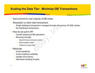 23
© 2006 eBay Inc.
Scaling the Data Tier: Minimize DB Transactions
• Auto-commit for vast majority of DB writes
• Absolutely no client side transactions
– Single database transactions managed through anonymous PL/SQL blocks.
– No distributed transactions.
• How do we pull it off?
– Careful ordering of DB operations
– Recovery through
• Asynchronous recovery events
• Reconciliation batch
• Failover to async flow
• Rationale
– Avoid deadlocks
– Avoid coupling availability
– Update concurrency
– Seamless handling of splits
eBay,Inc.
 