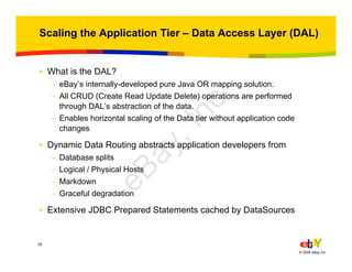28
© 2006 eBay Inc.
Scaling the Application Tier – Data Access Layer (DAL)
• What is the DAL?
– eBay’s internally-developed pure Java OR mapping solution.
– All CRUD (Create Read Update Delete) operations are performed
through DAL’s abstraction of the data.
– Enables horizontal scaling of the Data tier without application code
changes
• Dynamic Data Routing abstracts application developers from
– Database splits
– Logical / Physical Hosts
– Markdown
– Graceful degradation
• Extensive JDBC Prepared Statements cached by DataSources
eBay,Inc.
 