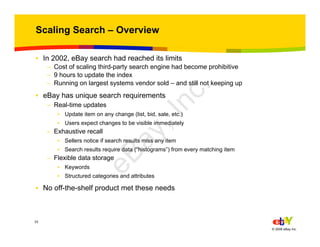 33
© 2006 eBay Inc.
Scaling Search – Overview
• In 2002, eBay search had reached its limits
– Cost of scaling third-party search engine had become prohibitive
– 9 hours to update the index
– Running on largest systems vendor sold – and still not keeping up
• eBay has unique search requirements
– Real-time updates
• Update item on any change (list, bid, sale, etc.)
• Users expect changes to be visible immediately
– Exhaustive recall
• Sellers notice if search results miss any item
• Search results require data (“histograms”) from every matching item
– Flexible data storage
• Keywords
• Structured categories and attributes
• No off-the-shelf product met these needs
eBay,Inc.
 