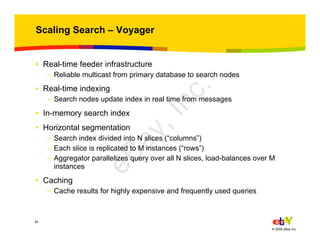 34
© 2006 eBay Inc.
Scaling Search – Voyager
• Real-time feeder infrastructure
– Reliable multicast from primary database to search nodes
• Real-time indexing
– Search nodes update index in real time from messages
• In-memory search index
• Horizontal segmentation
– Search index divided into N slices (“columns”)
– Each slice is replicated to M instances (“rows”)
– Aggregator parallelizes query over all N slices, load-balances over M
instances
• Caching
– Cache results for highly expensive and frequently used queries
eBay,Inc.
 