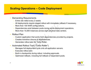 37
© 2006 eBay Inc.
Scaling Operations – Code Deployment
• Demanding Requirements
– Entire site rolled every 2 weeks
– All deployments require staged rollout with immediate rollback if necessary.
– More than 100 WAR configurations.
– Dependencies exist between pools during some deployment operations.
– More than 15,000 instances across eight physical data centers.
• Rollout Plan
– Custom application that works from dependencies provided by projects.
– Creates transitive closure of dependencies.
– Generates rollout plan for Turbo Roller.
• Automated Rollout Tool (“Turbo Roller”)
– Manages full deployment cycle onto all application servers.
– Executes rollout plan.
– Built in checkpoints during rollout, including approvals.
– Optimized rollback, including full rollback of dependent pools.
eBay,Inc.
 