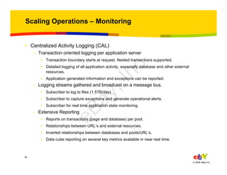 38
© 2006 eBay Inc.
Scaling Operations – Monitoring
• Centralized Activity Logging (CAL)
– Transaction oriented logging per application server
• Transaction boundary starts at request. Nested transactions supported.
• Detailed logging of all application activity, especially database and other external
resources.
• Application generated information and exceptions can be reported.
– Logging streams gathered and broadcast on a message bus.
• Subscriber to log to files (1.5TB/day)
• Subscriber to capture exceptions and generate operational alerts.
• Subscriber for real time application state monitoring.
– Extensive Reporting
• Reports on transactions (page and database) per pool.
• Relationships between URL’s and external resources.
• Inverted relationships between databases and pools/URL’s.
• Data cube reporting on several key metrics available in near real time.
eBay,Inc.
 