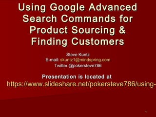 Using Google Advanced
      Search Commands for
       Product Sourcing &
       Finding Customers
                           Steve Kuntz
                E-mail: skuntz1@mindspring.com
                   Twitter @pokersteve786

               Presentation is located at

http://www.slideshare.net/pokersteve786/ebay-search
               Spreadsheet companion document at
 http://files.meetup.com/194036/ebay_power_keywords_v2.xls
                                                        1
 