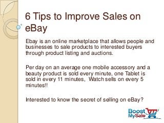 6 Tips to Improve Sales on
eBay
Ebay is an online marketplace that allows people and
businesses to sale products to interested buyers
through product listing and auctions.
Per day on an average one mobile accessory and a
beauty product is sold every minute, one Tablet is
sold in every 11 minutes, Watch sells on every 5
minutes!!
Interested to know the secret of selling on eBay?
 