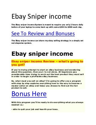 Ebay Sniper income
The Ebay sniper income System is meant to require you only 2 hours daily
before of your laptop to come back up with some $300 to $500 each day.
See To Review and Bonuses
The Ebay sniper income can share my ebay selling strategy in a simply set
out stepwise system.
Ebay sniper income
Ebay sniper income Review – what's going to
you get?
If you're trying attempt to start an eBay business and wondering
about this question, then you're not alone. All beginners pay
considerable time trying to work out the best product they must sell
in order to begin a profitable eBay business.
So, what must you sell on eBay? I’m going to offer you a program
with step by step explains everything how to the way to become a
master seller on eBay and helps you choose to find out the hot
product to sell.
Bonus Here
With this program you’ll be ready to do everything what you always
needed i.e.:
- able to quit your job and hearth your boss.
 