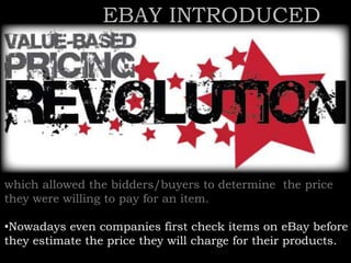 which allowed the bidders/buyers to determine the price
they were willing to pay for an item.
•Nowadays even companies first check items on eBay before
they estimate the price they will charge for their products.
EBAY INTRODUCED
 