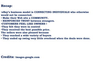 Recap:
•eBay’s business model is CONNECTING INDIVIDUALS who otherwise
would not be connected.
• Make their Web site a COMMUNITY.
• REINFORCED TRUST between strangers.
•CUSTOMERS FEEL LIKE OWNERS !
•They felt they were in control
•They received the best possible price.
The sellers were also pleased because
• They reached a wide variety of buyers
• They ended up owing very little overhead when the deals were done.
Credits: Images.google.com
 