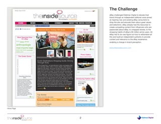The Challenge
                eBay challenged Edelman Digital to elevate their
                brand through an independent editorial voice aimed
                at inspiring new and existing eBay consumers to
                shop the site and educate them about great values
                and selections. eBay already had the resources to
                create compelling content from influencers who are
                passionate about eBay, to untapped stories, to the
                shopping habits of eBay’s 90 million active users. All
                eBay had to do was figure out how to editorialize all
                this and build an independent authority to provide
                context and relevance to the eBay experience,
                enabling a change in brand perception.


                www.theinsidesource.com




Home Page




            2                                                    Digital
 