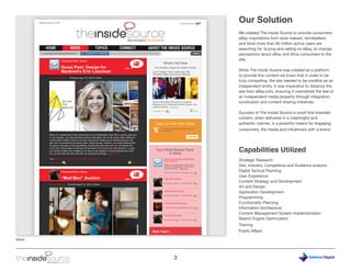 Our Solution
           We created The Inside Source to provide consumers
           eBay inspirations from style makers, trendsetters
           and what more than 90 million active users are
           searching for, buying and selling on eBay, to change
           perceptions about eBay and drive consumers to the
           site.

           While The Inside Source was created as a platform
           to provide this content we knew that in order to be
           truly compelling, the site needed to be credible as an
           independent entity. It was imperative to distance the
           site from eBay.com, ensuring it maintained the feel of
           an independent media property through integration,
           syndication and content sharing initiatives.

           Success of The Inside Source is proof that branded
           content, when delivered in a meaningful and
           authentic manner, is a powerful means for engaging
           consumers, the media and influencers with a brand.




           Capabilities Utilized
           Strategic Research
           Site, Industry, Competitive and Audience analysis
           Digital Tactical Planning
           User Experience
           Content Strategy and Development
           Art and Design
           Application Development
           Programming
           Functionality Planning
           Information Architecture
           Content Management System Implementation
           Search Engine Optimization
           Training
           Public Affairs

News




       3                                                   Digital
 