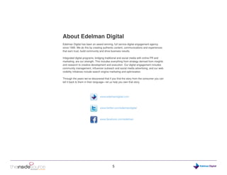 About Edelman Digital
Edelman Digital has been an award winning, full service digital engagement agency
since 1995. We do this by creating authentic content, communications and experiences
that earn trust, build community and drive business results.

Integrated digital programs, bridging traditional and social media with online PR and
marketing, are our strength. This includes everything from strategy derived from insights
and research to creative development and execution. Our digital engagement includes
community management, influencer outreach and social media advertising, and our web
visibility initiatives include search engine marketing and optimization.

Through the years we’ve discovered that if you find the story from the consumer you can
tell it back to them in their language—let us help you own that story.




                                www.edelmandigital.com



                                www.twitter.com/edelmandigital



                                www.facebook.com/edelman




                                            5                                               Digital
 