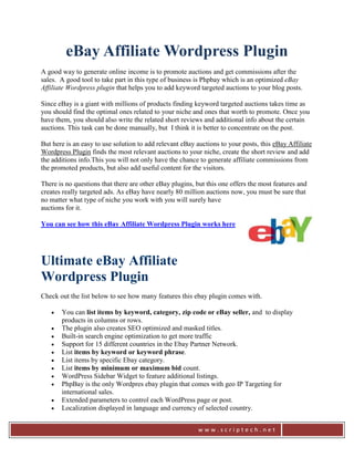 eBay Affiliate Wordpress Plugin
A good way to generate online income is to promote auctions and get commissions after the
sales. A good tool to take part in this type of business is Phpbay which is an optimized eBay
Affiliate Wordpress plugin that helps you to add keyword targeted auctions to your blog posts.

Since eBay is a giant with millions of products finding keyword targeted auctions takes time as
you should find the optimal ones related to your niche and ones that worth to promote. Once you
have them, you should also write the related short reviews and additional info about the certain
auctions. This task can be done manually, but I think it is better to concentrate on the post.

But here is an easy to use solution to add relevant eBay auctions to your posts, this eBay Affiliate
Wordpress Plugin finds the most relevant auctions to your niche, create the short review and add
the additions info.This you will not only have the chance to generate affiliate commissions from
the promoted products, but also add useful content for the visitors.

There is no questions that there are other eBay plugins, but this one offers the most features and
creates really targeted ads. As eBay have nearly 80 million auctions now, you must be sure that
no matter what type of niche you work with you will surely have
auctions for it.

You can see how this eBay Affiliate Wordpress Plugin works here




Ultimate eBay Affiliate
Wordpress Plugin
Check out the list below to see how many features this ebay plugin comes with.

      You can list items by keyword, category, zip code or eBay seller, and to display
       products in columns or rows.
      The plugin also creates SEO optimized and masked titles.
      Built-in search engine optimization to get more traffic
      Support for 15 different countries in the Ebay Partner Network.
      List items by keyword or keyword phrase.
      List items by specific Ebay category.
      List items by minimum or maximum bid count.
      WordPress Sidebar Widget to feature additional listings.
      PhpBay is the only Wordpres ebay plugin that comes with geo IP Targeting for
       international sales.
      Extended parameters to control each WordPress page or post.
      Localization displayed in language and currency of selected country.


                                                          www.scriptech.net
 