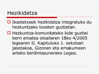 Hezikidetza Ikastetxeek hezikidetza integratuko du hezkuntzako txosten guztietan. Hezkuntza-komunitateko kide guztiei berri ematea otsailaren 18ko 4/2005 legearen II. Kapituluko 1. sekzioan jasotakoa, Gizonen eta emakumeen arteko berdintasunerako Legea. 