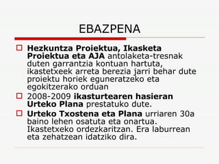 EBAZPENA Hezkuntza Proiektua, Ikasketa Proiektua eta AJA  antolaketa-tresnak duten garrantzia kontuan hartuta, ikastetxeek arreta berezia jarri behar dute proiektu horiek eguneratzeko eta egokitzerako orduan 2008-2009  ikasturtearen hasieran Urteko Plana  prestatuko dute. Urteko Txostena eta Plana  urriaren 30a baino lehen osatuta eta onartua. Ikastetxeko ordezkaritzan. Era laburrean eta zehatzean idatziko dira. 