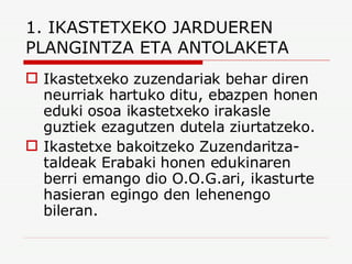 1. IKASTETXEKO JARDUEREN PLANGINTZA ETA ANTOLAKETA Ikastetxeko zuzendariak behar diren neurriak hartuko ditu, ebazpen honen eduki osoa ikastetxeko irakasle guztiek ezagutzen dutela ziurtatzeko. Ikastetxe bakoitzeko Zuzendaritza-taldeak Erabaki honen edukinaren berri emango dio O.O.G.ari, ikasturte hasieran egingo den lehenengo bileran. 