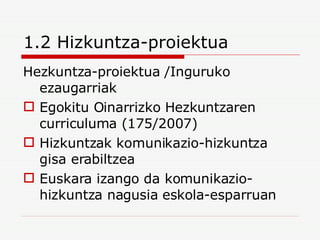1.2 Hizkuntza-proiektua Hezkuntza-proiektua /Inguruko ezaugarriak Egokitu Oinarrizko Hezkuntzaren curriculuma (175/2007) Hizkuntzak komunikazio-hizkuntza gisa erabiltzea Euskara izango da komunikazio-hizkuntza nagusia eskola-esparruan 