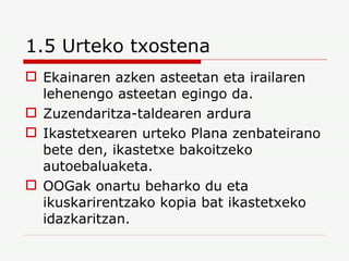 1.5 Urteko txostena Ekainaren azken asteetan eta irailaren lehenengo asteetan egingo da. Zuzendaritza-taldearen ardura Ikastetxearen urteko Plana zenbateirano bete den, ikastetxe bakoitzeko autoebaluaketa. OOGak onartu beharko du eta ikuskarirentzako kopia bat ikastetxeko idazkaritzan. 