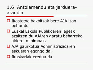 1.6  Antolamendu eta jarduera-araudia Ikastetxe bakoitzak bere AJA izan behar du Euskal Eskola Publikoaren legeak azaltzen du AJAren garatu beharreko alderdi minimoak. AJA gaurkotua Administrazioaren eskueran egongo da. Ikuskariak eredua du. 