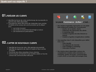 Quels sont vos objectifs ?




 01.FIDÉLISER LES CLIENTS
       Identifier les forces de votre centre-bourg, les nouveautés, la
        gamme des offres disponibles                                                          Le pack Commerce : Action !, c’est…
       Connaître les clients des zones de chalandise, leurs centres
        d’intérêts et les canaux de communication qu’ils utilisent
                                                                                               Des solutions logicielles regroupées sur une plate-
        pour
                                                                                                forte entièrement dédiée aux commerçants
              Les inciter à revenir
                                                                                                      Gestion de la relation clients
              Les inciter à consommer davantage sur place
                                                                                                      Traitement des demandes des clients
              Les transformer en prescripteurs
                                                                                                      E-marketing ciblé
                                                                                                      Création et gestion de sites internet sur
                                                                                                        mesure
                                                                                                      Création et gestion d’applications mobiles

                                                                                               Une expertise mise à votre disposition pour définir

 02. CAPTER DE NOUVEAUX CLIENTS                                                                 avec vous
                                                                                                     Votre identité
                                                                                                     Vos segments de marchés
                                                                                                     Votre stratégie e-marketing
        Identifier les forces de votre offre globale de proximité
                                                                                                     Votre plan d’actions
        Identifier les segments de clients à capter et leurs centres
         d’intérêts
                                                                                               Des interlocuteurs disponibles, porteurs de
        Construire des offres adaptées à leurs attentes
                                                                                                compétences croisées entre commerce, e-
        Communiquer activement et de manière ciblée sur tous les
                                                                                                marketing, gestion de projet, communication
         canaux de communication efficaces
                                                                                                « multi-canal » et nouvelles technologies Web




    22/02/2013                                               Commerce : Action ! by EBAZTEN                                                           2
 