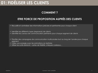 01: FIDÉLISER LES CLIENTS

                                                    COMMENT ?

                     ETRE FORCE DE PROPOSITION AUPRÈS DES CLIENTS

            Recueillir et centraliser des informations précises et pertinentes pour chaque client


            Identifier les différents types (segments) de clients
            Identifier les canaux de communication pertinents pour chaque segment de clients


            Planifier des campagnes de communication multicanales tout au long de l’année pour chaque
             segment
            Créer une synergie avec les animations du territoire
            Utiliser les outils existants : cartes de fidélité, chèques cadeaux…




  22/02/2013                                         Commerce : Action ! by EBAZTEN                      3
 