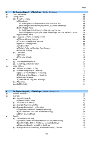 viii
page
3 Earthquake Capacity of Buildings – Elastic Behaviour
3.1 Elastic Behaviour 53
3.2 Configuration 53
3.2.1 Overall Geometry 53
(a) Plan Shape 53
(1) Buildings with different shapes, but same Plan Area 54
(2) Buildings with different projections, but same Plan Shape 64
(b) Plan Aspect Ratio 71
(1) Buildings with distributed LLRS in plan and cut-outs 74
(2) Buildings with regular plan shape, but of large plan size and with cut-outs 79
(c) Slenderness Ratio 81
3.2.2 Structural Systems and Components 83
(a) Moment Frame Systems 84
(b) Structural Wall-Frame Systems 94
(c) Braced Frame Systems 99
(d) Tube System 103
(e) Tube-in-Tube and Bundled Tube Systems 109
(f) Flat Slab Building 117
3.2.3 Load Paths 121
(a) Frames 124
(b) Structural Walls 128
3.3 Mass 134
3.3.1 Mass Asymmetry in Plan 134
3.3.2 Mass Irregularity in Elevation 135
3.4 Initial Stiffness 137
3.4.1 Stiffness Irregularity in Plan 137
3.4.2 Stiffness Irregularity in Elevation 143
(a) Open or Flexible Storey in Buildings 143
(b) Plinth and Lintel Beams in Buildings 147
(c) Buildings on Slope 151
(d) Set-back and Step-back Buildings 155
3.4.3 Adjacency 161
3.4.4 Soil Flexibility 167
4 Earthquake Capacity of Buildings – Inelastic Behaviour
4.1 Inelastic Behaviour 173
4.2 Strength 173
4.2.1 Strength Hierarchy 174
(a) Beam-Column Joints 180
4.2.2 Structural Plan Density 183
4.2.3 Strength Asymmetry in Plan 186
4.2.4 Strength Discontinuity in Elevation 190
(a) Open/ Flexible/ Weak Storeys in a Building 192
(b) Discontinuous Structural Walls in a Building 196
(c) Short Column Effect 200
4.3 Ductility 205
4.3.1 Definitions of Ductility 205
(a) Contributors to Ductility in Reinforced Concrete Buildings 205
(b) Achieving Ductility in Reinforced Concrete Buildings 216
(c) Assessing Ductility available in Buildings 216
4.3.2 Strength Provided in Building and Overall Ductility Demand 220
 