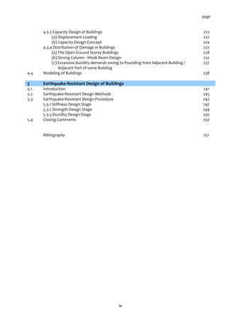 ix
page
4.3.3 Capacity Design of Buildings 222
(a) Displacement Loading 222
(b) Capacity Design Concept 224
4.3.4 Distribution of Damage in Buildings 227
(a) The Open Ground Storey Buildings 228
(b) Strong Column - Weak Beam Design 232
(c) Excessive ductility demands owing to Pounding from Adjacent Building /
Adjacent Part of same Building
237
4.4 Modeling of Buildings 238
5 Earthquake-Resistant Design of Buildings
5.1 Introduction 241
5.2 Earthquake-Resistant Design Methods 245
5.3 Earthquake-Resistant Design Procedure 247
5.3.1 Stiffness Design Stage 247
5.3.2 Strength Design Stage 249
5.3.3 Ductility Design Stage 250
5.4 Closing Comments 250
Bibliography 251
 