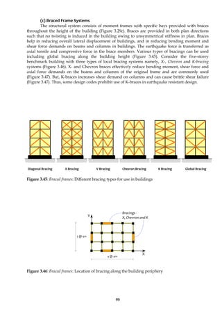 99
(c) Braced Frame Systems
The structural system consists of moment frames with specific bays provided with braces
throughout the height of the building (Figure 3.29c). Braces are provided in both plan directions
such that no twisting is induced in the building owing to unsymmetrical stiffness in plan. Braces
help in reducing overall lateral displacement of buildings, and in reducing bending moment and
shear force demands on beams and columns in buildings. The earthquake force is transferred as
axial tensile and compressive force in the brace members. Various types of bracings can be used
including global bracing along the building height (Figure 3.45). Consider the five-storey
benchmark building with three types of local bracing systems namely, X-, Chevron and K-bracing
systems (Figure 3.46). X- and Chevron braces effectively reduce bending moment, shear force and
axial force demands on the beams and columns of the original frame and are commonly used
(Figure 3.47). But, K-braces increases shear demand on columns and can cause brittle shear failure
(Figure 3.47). Thus, some design codes prohibit use of K-braces in earthquake resistant design.
Figure 3.45: Braced frames: Different bracing types for use in buildings
Figure 3.46: Braced frames: Location of bracing along the building periphery
Bracings -
X, Chevron and K
Y
X
4 @ 4m
3 @ 4m
Diagonal Bracing X Bracing V Bracing Chevron Bracing K Bracing Global Bracing
 