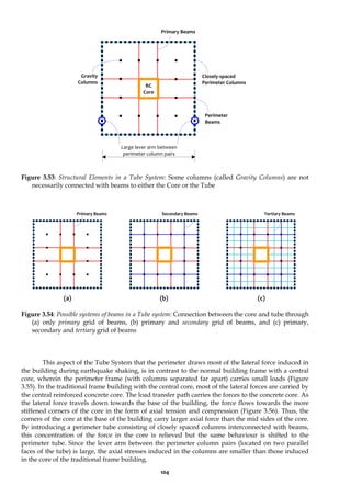 104
Figure 3.53: Structural Elements in a Tube System: Some columns (called Gravity Columns) are not
necessarily connected with beams to either the Core or the Tube
(a) (b) (c)
Figure 3.54: Possible systems of beams in a Tube system: Connection between the core and tube through
(a) only primary grid of beams, (b) primary and secondary grid of beams, and (c) primary,
secondary and tertiary grid of beams
This aspect of the Tube System that the perimeter draws most of the lateral force induced in
the building during earthquake shaking, is in contrast to the normal building frame with a central
core, wherein the perimeter frame (with columns separated far apart) carries small loads (Figure
3.55). In the traditional frame building with the central core, most of the lateral forces are carried by
the central reinforced concrete core. The load transfer path carries the forces to the concrete core. As
the lateral force travels down towards the base of the building, the force flows towards the more
stiffened corners of the core in the form of axial tension and compression (Figure 3.56). Thus, the
corners of the core at the base of the building carry larger axial force than the mid sides of the core.
By introducing a perimeter tube consisting of closely spaced columns interconnected with beams,
this concentration of the force in the core is relieved but the same behaviour is shifted to the
perimeter tube. Since the lever arm between the perimeter column pairs (located on two parallel
faces of the tube) is large, the axial stresses induced in the columns are smaller than those induced
in the core of the traditional frame building.
Closely-spaced
Perimeter Columns
Primary Beams
RC
Core
Gravity
Columns
Primary Beams Secondary Beams Tertiary Beams
Large lever arm between
perimeter column pairs
Perimeter
Beams
 