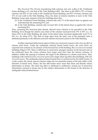 107
The Structural Plan Density (considering both columns and core walls) of the Traditional
Frame Building is 6% and that of the Tube Building 9.48%. The share in the SPD is 75% of frame
columns and 25% of core walls in the Traditional Frame Building, and 87% of frame columns and
13% of core walls in the Tube Building. Thus, the share of column members is more in the Tube
Building. Linear static analyses of the two buildings show that
(1) in the Traditional Frame Building, columns take only 7% of the lateral shear as against core
walls that take the remaining 93%; and
(2) in the Tube Building, columns take increased 44% of the lateral shear as against the reduced
remaining 56%.
Thus, increasing the structural plan density allowed more columns to be provided in the Tube
Building. Even though the relative area share of the columns increased from 75% to 87% (i.e., by
about 12%) in the Tube Building, the share of the lateral shear increased significantly from 7% to
44% (i.e., by about 37%). This shift of large shear from the inner core to the perimeter tube is
attributed primarily to the different and more efficient structural system in the Tube Building.
Another important behavioural aspect of these two structural systems is the shear lag effect in
column axial forces. Under the earthquake induced lateral inertia forces, the axial forces are
expected to be uniform in all columns on the leeward face of the building. But, it is not so in normal
buildings (Figure 3.57). There is difference in axial forces amongst columns on the leeward and on
the windward faces; the corner columns have larger axial force than the interior columns. In
addition, farther the spacing of columns, the larger is the difference in column axial forces. Thus,
buildings with traditional frame structural system have larger shear lag effect than buildings with tube
structural system. The earthquake induced lateral inertia force is carried most by the stiffer frames. In
a tube system, the closely spaced columns makes the two perimeter planes of the tube stiffer in the
direction of inertia force. Hence, the less stiff frames move more than these and thereby induce
deformation in beams. The shear lag effect is attributed to inefficiency arising out of transverse
deformation induced in beams due to this relative deformation in the frames in the direction of
earthquake induced lateral forces.
 