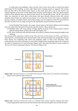 110
In large plan area buildings, when even the Tube-in-Tube system fails to control the lateral
deformation of the building, an even stiffer lateral force resisting system is required. One system
that can offer this is the Bundled-Tubes System; as the name goes, here a set of Tube Systems are
stacked together to form the overall lateral load resisting system (Figure 3.60). The closely-spaced
columns of the different tubes are placed in line to form an overall tube system. The RC cores of the
tubes are connected to each other with beams that span directly between these stiff vertical
elements; these beams are called primary beams. As in Tube and Tube-in-Tube Systems, additional
gravity columns, secondary beams and tertiary beams may be employed when the span between
the tubes and the cores are large, to improve the distribution of gravity loads to the tubes.
In the Bundled-Tube System, two major actions improve the lateral stiffness of the building
and even reduces the demand on the closely spaced columns. These actions are:
(1) Multiple tubes with many planes of large depths (in plan) of the closely spaced columns
(almost making them act like walls of the full length); and
(2) RC cores connected with stiff horizontal sub-systems at distinct levels along the height of the
building.
The second action especially is absent in the Tube and Tube-in-Tube Systems. In Tube- and Tube-in-
Tube Systems, connecting the inner and perimeter tubes with beams helps only marginally, because
these beams are connecting both inner and perimeter tubes in their weak directions. Also,
connecting the core with a perimeter or inner tube is helpful only marginally; again, this is because
the tube is connected in its weak direction (Figure 3.61). The shear lag effect is much smaller in
Tube-in-Tube System compared to that in Tube System (Figure 3.62).
Figure 3.60: Structural Elements in a Bundled-Tubes System: Inner cores are connected with primary
beams in line with the sides of the core
Figure 3.61: Connection between RC Cores in a Bundled-Tubes System: Gravity columns and inter-
connecting primary beams form the link between the stiff and strong RC cores inside the tubes
Primary Beams
Inner Core
Bundled Tubes
RC
Core
RC
Core
RC
Core
RC
Core
Gravity Columns and
interconnecting primary beams
RC
Core
RC
Core
RC
Core
RC
Core
 