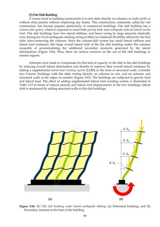 117
(f) Flat Slab Building
A recent trend in building construction is to rest slabs directly on columns or walls (with or
without drop panels) without employing any beams. This construction, commonly called flat slab
construction, has become popular particularly in commercial buildings. Flat slab building has a
column-slab system, which is expected to resist both gravity loads and earthquake-induced lateral inertia
loads. Flat slab buildings have low lateral stiffness, and hence swing by large amounts elastically
even during low level earthquake shaking owing to little/no rotational flexibility offered by the thin
slabs inter-connecting the columns. Since the column-slab system has small lateral stiffness and
lateral load resistance, this large overall lateral drift of the flat slab building makes the columns
incapable of accommodating the additional secondary moments generated by the lateral
deformations (Figure 3.66). Thus, there are serious concerns on the use of flat slab buildings in
seismic regions.
Attempts were made to compensate for this lack of capacity in the slab in flat slab buildings
by reducing overall lateral deformation and thereby to improve their overall lateral resistance by
adding a supplemental lateral load resisting system (LLRS) in the form of structural walls. Consider
two 5-storey buildings with flat slabs resting directly on columns in one, and on columns and
structural walls at the edges on another (Figure 3.67). The buildings are subjected to gravity load
and lateral load. The effect of adding supplemental lateral load resisting system is illustrated in
Table 3.13 in terms of natural periods and lateral roof displacements in the two buildings; lateral
drift is minimized by adding structural walls to flat slab buildings.
(a) (b)
Figure 3.66: RC Flat slab building under lateral earthquake shaking: (a) Deformed building, and (b)
Secondary moment at the base of the building
4
δ
⋅
R
3
δ
⋅
R
2
δ
⋅
R
1
δ
⋅
R
 