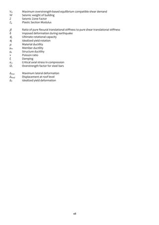 xii
VΩ Maximum overstrength-based equilibrium compatible shear demand
W Seismic weight of building
Z Seismic Zone Factor
Zp Plastic Section Modulus
β Ratio of pure flexural translational stiffness to pure shear translational stiffness
δ Imposed deformation during earthquake
θu Ultimate rotational capacity
θy Idealized yield rotation
μ Material ductility
μm Member ductility
μs Structure ductility
ν Poisson ratio
ξ Damping
σcr Critical axial stress in compression
Ωs Overstrength factor for steel bars
Δmax Maximum lateral deformation
ΔRoof Displacement at roof level
ΔY Idealized yield deformation
 