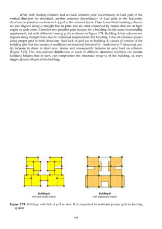 126
While both floating columns and set-back columns pose discontinuity in load path in the
vertical direction (in elevation), another common discontinuity of load path in the horizontal
direction (in plan) occurs from lack of grid in the moment frame. Here, lateral load resisting columns
are not aligned along a straight line in plan, but are inter-connected by beams that are at right
angles to each other. Consider two possible plan layouts for a building for the same functionality
requirement, but with different framing grids as shown in Figure 3.74. Building A has columns not
aligned along straight lines due to functional requirements but building B has all columns placed
along proper grid in both directions. Such lack of grid (as in Building A) causes (i) torsion of the
building (the first two modes of oscillation are torsional followed by translation in Y direction), and
(ii) increase in shear in short span beams and consequently increase in axial load on columns
(Figure 3.75). This non-uniform distribution of loads to different structural members can initiate
localized failures that in turn, can compromise the structural integrity of the building, or, even
trigger global collapse of the building.
Figure 3.74: Buildings with lack of grid in plan: It is important to maintain proper grid in framing
system
Building A
with lack of grid in plan
Building B
with proper grid in plan
 