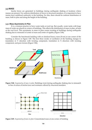134
3.3 MASS
Inertia forces are generated in buildings during earthquake shaking at locations where
masses are present. For uniform distribution of forces in structural members, it is important to have
inertia force mobilized uniformly in the building. For this, there should be uniform distribution of
mass, both in plan and along the height of the building.
3.3.1 Mass Asymmetry in Plan
It is a common practice to have water tanks at roof top. But usually, water tanks with large
mass of water are placed at corners of buildings. This affects the distribution of mass in plan, at least
at the roof level. This asymmetry in mass in plan causes twisting of buildings during earthquake
shaking due to mismatch of center of mass and center of rigidity (Figure 3.84).
Consider the benchmark building with an idealized heavy mass (8 ton) at one corner of the
building as shown in Figure 3.85. The first three modes of oscillation of the building changes to
translation in Y direction with twisting component, translation in X direction with twisting
component, and pure torsion (Figure 3.86).
Figure 3.84: Asymmetry of mass in plan: Buildings twist during earthquake shaking due to mismatch
in line of action of inertia force and resistance offered by structural members
Figure 3.85: Asymmetry of mass in plan: Concentrated mass at one corner of building
Heavy mass
Y
X
4 @ 4m
16 m
Plan
Elevation
Inertia Force
Resistance
Tank
Wall/frame
Wall/frame
3 @ 4m
 