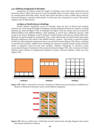 143
3.4.2 Stiffness Irregularity in Elevation
Irregularity in stiffness along the height of buildings arises from both architectural and
structural choices. Often, the former is a more formidable choice to ensure safety, since it is driven
by considerations other than safety. On the other hand, the latter is more a subtle choice made by
structural designers, sometime inadvertently. In both cases, the consequence is severe. This section
explains some of these choices.
(a) Open or Flexible Storey in Buildings
Lateral stiffness irregularity occurs in elevation when (a) sizes of lateral load resisting
elements are varied along the height of buildings, and (b) additional elements are added or existing
elements are removed (Figure 3.92). In building C (in Figure 3.92), the column sizes are reduced to
230mm×230mm from 400mm×400mm, while buildings A and B have additional masonry infill
except at one storey. Buildings A and B represent moment frames with masonry (brick) infill walls.
Masonry has good strength in compression. Thus, under lateral loads, the load transfer takes place
through compressive strut action in the infilled masonry portion – this action is somewhat similar
to that seen when diagonal compression braces are present in frames (Figure 3.93). Hence, modeling
of unreinforced masonry infilled frame buildings for structural analysis should include masonry
infills as diagonal compression-only strut members. Stiffness irregularity in elevation causes
unwarranted change in demands on the structural elements (Figure 3.94). Also, reduction of lateral
stiffness causes increase in displacement demand in storeys with less stiffness, called soft storey
(Figure 3.95).
Figure 3.92: Stiffness irregularity in elevation: Variation of element size and presence of additional or
absence of elements in elevation cause overall stiffness irregularity
Figure 3.93: Masonry infilled frame: Infill helps transfer lateral loads through diagonal strut action
and reduces demand on columns
Building C
Building A Building B
 