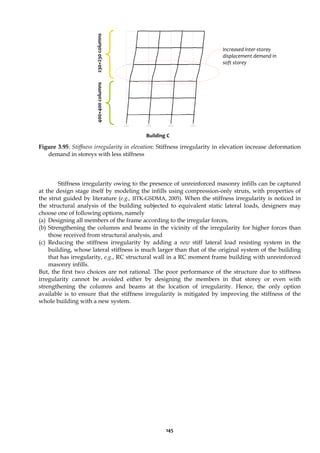 145
Figure 3.95: Stiffness irregularity in elevation: Stiffness irregularity in elevation increase deformation
demand in storeys with less stiffness
Stiffness irregularity owing to the presence of unreinforced masonry infills can be captured
at the design stage itself by modeling the infills using compression-only struts, with properties of
the strut guided by literature (e.g., IITK-GSDMA, 2005). When the stiffness irregularity is noticed in
the structural analysis of the building subjected to equivalent static lateral loads, designers may
choose one of following options, namely
(a) Designing all members of the frame according to the irregular forces,
(b) Strengthening the columns and beams in the vicinity of the irregularity for higher forces than
those received from structural analysis, and
(c) Reducing the stiffness irregularity by adding a new stiff lateral load resisting system in the
building, whose lateral stiffness is much larger than that of the original system of the building
that has irregularity, e.g., RC structural wall in a RC moment frame building with unreinforced
masonry infills.
But, the first two choices are not rational. The poor performance of the structure due to stiffness
irregularity cannot be avoided either by designing the members in that storey or even with
strengthening the columns and beams at the location of irregularity. Hence, the only option
available is to ensure that the stiffness irregularity is mitigated by improving the stiffness of the
whole building with a new system.
Increased inter-storey
displacement demand in
soft storey
400×400
columns
230×230
columns
Building C
 