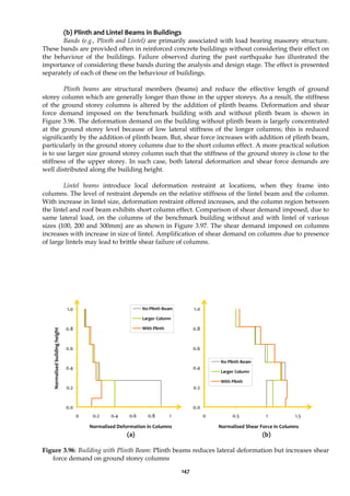 147
(b) Plinth and Lintel Beams in Buildings
Bands (e.g., Plinth and Lintel) are primarily associated with load bearing masonry structure.
These bands are provided often in reinforced concrete buildings without considering their effect on
the behaviour of the buildings. Failure observed during the past earthquake has illustrated the
importance of considering these bands during the analysis and design stage. The effect is presented
separately of each of these on the behaviour of buildings.
Plinth beams are structural members (beams) and reduce the effective length of ground
storey column which are generally longer than those in the upper storeys. As a result, the stiffness
of the ground storey columns is altered by the addition of plinth beams. Deformation and shear
force demand imposed on the benchmark building with and without plinth beam is shown in
Figure 3.96. The deformation demand on the building without plinth beam is largely concentrated
at the ground storey level because of low lateral stiffness of the longer columns; this is reduced
significantly by the addition of plinth beam. But, shear force increases with addition of plinth beam,
particularly in the ground storey columns due to the short column effect. A more practical solution
is to use larger size ground storey column such that the stiffness of the ground storey is close to the
stiffness of the upper storey. In such case, both lateral deformation and shear force demands are
well distributed along the building height.
Lintel beams introduce local deformation restraint at locations, when they frame into
columns. The level of restraint depends on the relative stiffness of the lintel beam and the column.
With increase in lintel size, deformation restraint offered increases, and the column region between
the lintel and roof beam exhibits short column effect. Comparison of shear demand imposed, due to
same lateral load, on the columns of the benchmark building without and with lintel of various
sizes (100, 200 and 300mm) are as shown in Figure 3.97. The shear demand imposed on columns
increases with increase in size of lintel. Amplification of shear demand on columns due to presence
of large lintels may lead to brittle shear failure of columns.
0.0
0.2
0.4
0.6
0.8
1.0
0 0.2 0.4 0.6 0.8 1
No Plinth Beam
Larger Column
With Plinth
0.0
0.2
0.4
0.6
0.8
1.0
0 0.5 1 1.5
No Plinth Beam
Larger Column
With Plinth
(a) (b)
Figure 3.96: Building with Plinth Beam: Plinth beams reduces lateral deformation but increases shear
force demand on ground storey columns
Normalised Deformation in Columns
Normalised
building
height
Normalised Shear Force in Columns
 