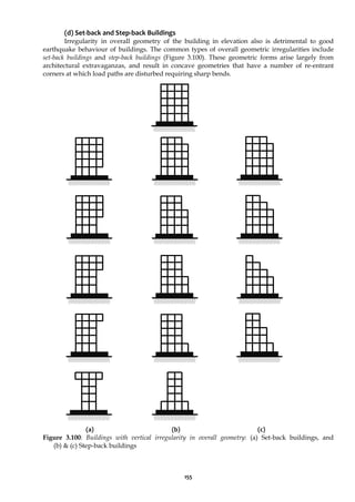 155
(d) Set-back and Step-back Buildings
Irregularity in overall geometry of the building in elevation also is detrimental to good
earthquake behaviour of buildings. The common types of overall geometric irregularities include
set-back buildings and step-back buildings (Figure 3.100). These geometric forms arise largely from
architectural extravaganzas, and result in concave geometries that have a number of re-entrant
corners at which load paths are disturbed requiring sharp bends.
(a) (b) (c)
Figure 3.100: Buildings with vertical irregularity in overall geometry: (a) Set-back buildings, and
(b) & (c) Step-back buildings
 