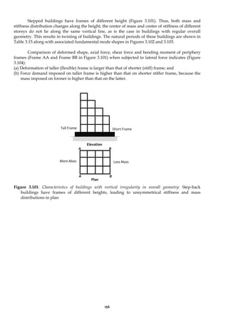 156
Stepped buildings have frames of different height (Figure 3.101). Thus, both mass and
stiffness distribution changes along the height; the center of mass and center of stiffness of different
storeys do not lie along the same vertical line, as is the case in buildings with regular overall
geometry. This results in twisting of buildings. The natural periods of these buildings are shown in
Table 3.15 along with associated fundamental mode shapes in Figures 3.102 and 3.103.
Comparison of deformed shape, axial force, shear force and bending moment of periphery
frames (Frame AA and Frame BB in Figure 3.101) when subjected to lateral force indicates (Figure
3.104):
(a) Deformation of taller (flexible) frame is larger than that of shorter (stiff) frame; and
(b) Force demand imposed on taller frame is higher than that on shorter stiffer frame, because the
mass imposed on former is higher than that on the latter.
Figure 3.101: Characteristics of buildings with vertical irregularity in overall geometry: Step-back
buildings have frames of different heights, leading to unsymmetrical stiffness and mass
distributions in plan
Short Frame
Elevation
Plan
Tall Frame
More Mass Less Mass
A
A
B
B
 