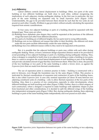 161
3.4.3 Adjacency
Lateral stiffness controls lateral displacement in buildings. Often, two parts of the same
building or two different buildings are built close to each other, without recognizing the
implications of such adjacency during earthquake shaking. In the first case in particular, the two
parts of the same building are separated only by small Separation Joints (Figure 3.105).
Understandably, the gap to be provided between them should be such that the two units do not
pound on each other. Usually, 30-40mm is gap provided, without actually calculating the separation
required from seismic considerations.
In four cases, two adjacent buildings or parts of a building should be separated with this
designed gap. These cases are when:
(1) Buildings have alphabetic plan shapes; they could be separated at the junctions of the different
wings that meet each other from different directions,
(2) Two parts of a building are of different heights; the two parts tend to swing differentially,
(3) Buildings rest on two different soil masses that differ in their flexibility; the different soil strata
make the two parts oscillate differentially under the same shaking, and
(4) Buildings have two different masses within it; they need to be separated at the junction.
But, it is possible that the adjacent buildings or parts may collide with each other during
earthquake shaking. Hence, at least a minimum design separation distance needs to be provided to
avoid pounding of two adjacent buildings or parts of a building during earthquake shaking. Thus,
when a designer is compelled to build close to an adjacent building or make a building in two parts,
there is a need to recognize the actual lateral displacement of each building or part of the building,
and provide calculated amount of gap that they need between them. When this is done, the junction
of the two buildings or two parts of the same building is called a Seismic Joints, as against the
Expansion Joints that are made from thermal considerations.
The use of separation joints is common practice in India – building is constructed with a
joint in between, even though the foundation may be the same (Figure 3.106a). This practice is
motivated by thermal considerations of expansion and contraction of parts of the building; hence,
this is also called Expansion Joint. It uses only nominal separation (of about 30 mm) between two
adjoining constituent units of a building – only to allow thermal expansion of the two parts of the
building. Also, there is a practice of row construction, especially in older developments, where
different buildings are built touching each other (Figure 3.106b). Further, there is a third category of
such construction, where a designer is required to make buildings with alphabetic shapes in plan
from functional and other considerations; it is decided to split the different wings of the building
into independent rectangular parts (Figure 3.106c). But, during earthquake shaking, these adjoining
buildings or parts of the same building shake independently and even pound on each other.
Figure 3.105: Separation joints: Separation between two parts of the same building or two adjoining
buildings
 