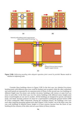 164
(a) (b)
(c)
Figure 3.108: Addressing pounding when adequate separation joints cannot be provided: Beams needs to
stitched of adjoining units
Consider three buildings shown in Figure 3.109. In the first case, two identical five-storey
building parts with different mass (one could be finished and occupied, while the other unfinished
and unoccupied) are separated by an expansion joint of 25mm. In the second case, two buildings of
different height (one five-storey and another ten-storey building) with storeys at same level are
close to each other. In the third case, two five storey buildings with different storey heights (and
hence overall height) are one next to another. All the buildings are designed for gravity and lateral
loads, and elastic dynamic analyses are done for a representative earthquake ground motion (1940
El Centro earthquake; S00E component). During the oscillation history, the buildings cross over
each other implying pounding against each other (Figure 3.110). Further, out of the three cases, the
case with buildings of different storey height is of most concern, because here the floors of one
building hit the columns of the other and can cause failure of those columns.
Bolting of the two beams along its
length at regular intervals
Relatively stiff padding tucked snugly between
beams at the location of stitching
 