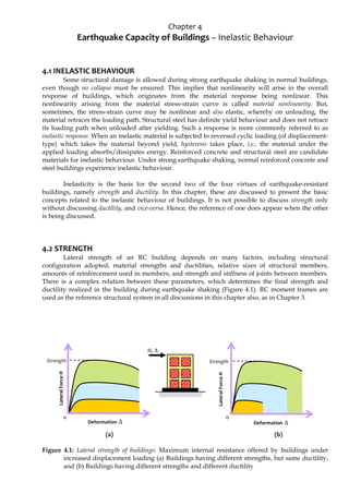 Chapter 4
Earthquake Capacity of Buildings – Inelastic Behaviour
4.1 INELASTIC BEHAVIOUR
Some structural damage is allowed during strong earthquake shaking in normal buildings,
even though no collapse must be ensured. This implies that nonlinearity will arise in the overall
response of buildings, which originates from the material response being nonlinear. This
nonlinearity arising from the material stress-strain curve is called material nonlinearity. But,
sometimes, the stress-strain curve may be nonlinear and also elastic, whereby on unloading, the
material retraces the loading path. Structural steel has definite yield behaviour and does not retrace
its loading path when unloaded after yielding. Such a response is more commonly referred to as
inelastic response. When an inelastic material is subjected to reversed cyclic loading (of displacement-
type) which takes the material beyond yield, hysteresis takes place, i.e., the material under the
applied loading absorbs/dissipates energy. Reinforced concrete and structural steel are candidate
materials for inelastic behaviour. Under strong earthquake shaking, normal reinforced concrete and
steel buildings experience inelastic behaviour.
Inelasticity is the basis for the second two of the four virtues of earthquake-resistant
buildings, namely strength and ductility. In this chapter, these are discussed to present the basic
concepts related to the inelastic behaviour of buildings. It is not possible to discuss strength only
without discussing ductility, and vice-versa. Hence, the reference of one does appear when the other
is being discussed.
4.2 STRENGTH
Lateral strength of an RC building depends on many factors, including structural
configuration adopted, material strengths and ductilities, relative sizes of structural members,
amounts of reinforcement used in members, and strength and stiffness of joints between members.
There is a complex relation between these parameters, which determines the final strength and
ductility realized in the building during earthquake shaking (Figure 4.1). RC moment frames are
used as the reference structural system in all discussions in this chapter also, as in Chapter 3.
(a) (b)
Figure 4.1: Lateral strength of buildings: Maximum internal resistance offered by buildings under
increased displacement loading (a) Buildings having different strengths, but same ductility,
and (b) Buildings having different strengths and different ductility
H, Δ
Strength
Lateral
Force
H
Deformation Δ
0
0
Strength
Lateral
Force
H
Deformation Δ
 