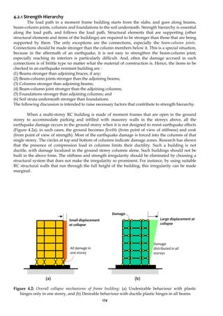 174
4.2.1 Strength Hierarchy
The load path in a moment frame building starts from the slabs, and goes along beams,
beam-column joints, columns and foundations to the soil underneath. Strength hierarchy is essential
along the load path, and follows the load path. Structural elements that are supporting (other
structural elements and items of the buildings) are required to be stronger than those that are being
supported by them. The only exceptions are the connections, especially the beam-column joints.
Connections should be made stronger than the column members below it. This is a special situation,
because in the aftermath of an earthquake, it is not easy to strengthen the beam-column joint;
especially reaching its interiors is particularly difficult. And, often the damage accrued in such
connections is of brittle type no matter what the material of construction is. Hence, the items to be
checked in an earthquake resistant building are :
(1) Beams stronger than adjoining braces, if any;
(2) Beam-column joints stronger than the adjoining beams;
(3) Columns stronger than adjoining beams;
(4) Beam-column joint stronger than the adjoining columns;
(5) Foundations stronger than adjoining columns; and
(6) Soil strata underneath stronger than foundations.
The following discussion is intended to raise necessary factors that contribute to strength hierarchy.
When a multi-storey RC building is made of moment frames that are open in the ground
storey to accommodate parking and infilled with masonry walls in the storeys above, all the
earthquake damage occurs in the ground storey when it is not designed to resist earthquake effects
(Figure 4.2a); in such cases, the ground becomes flexible (from point of view of stiffness) and weak
(from point of view of strength). Most of the earthquake damage is forced into the columns of that
single storey. The circles at top and bottom of columns indicate damage zones. Research has shown
that the presence of compression load in columns limits their ductility. Such a building is not
ductile, with damage localized in the ground storey columns alone. Such buildings should not be
built in the above form. The stiffness and strength irregularity should be eliminated by choosing a
structural system that does not make the irregularity so prominent. For instance, by using suitable
RC structural walls that run through the full height of the building, this irregularity can be made
marginal.
(a) (b)
Figure 4.2: Overall collapse mechanisms of frame building: (a) Undesirable behaviour with plastic
hinges only in one storey, and (b) Desirable behaviour with ductile plastic hinges in all beams
Small displacement
at collapse
All damage in
one storey
Damage
distributed in all
storeys
Large displacement at
collapse
Damage
 
