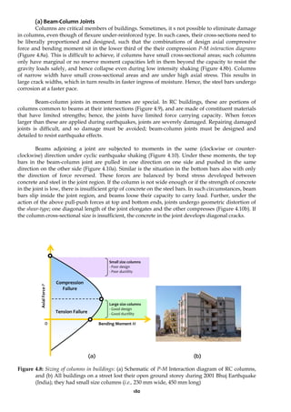180
(a) Beam-Column Joints
Columns are critical members of buildings. Sometimes, it s not possible to eliminate damage
in columns, even though of flexure under-reinforced type. In such cases, their cross-sections need to
be liberally proportioned and designed, such that the combinations of design axial compressive
force and bending moment sit in the lower third of the their compression P-M interaction diagrams
(Figure 4.8a). This is difficult to achieve, if columns have small cross-sectional areas; such columns
only have marginal or no reserve moment capacities left in them beyond the capacity to resist the
gravity loads safely, and hence collapse even during low intensity shaking (Figure 4.8b). Columns
of narrow width have small cross-sectional areas and are under high axial stress. This results in
large crack widths, which in turn results in faster ingress of moisture. Hence, the steel bars undergo
corrosion at a faster pace.
Beam-column joints in moment frames are special. In RC buildings, these are portions of
columns common to beams at their intersections (Figure 4.9), and are made of constituent materials
that have limited strengths; hence, the joints have limited force carrying capacity. When forces
larger than these are applied during earthquakes, joints are severely damaged. Repairing damaged
joints is difficult, and so damage must be avoided; beam-column joints must be designed and
detailed to resist earthquake effects.
Beams adjoining a joint are subjected to moments in the same (clockwise or counter-
clockwise) direction under cyclic earthquake shaking (Figure 4.10). Under these moments, the top
bars in the beam-column joint are pulled in one direction on one side and pushed in the same
direction on the other side (Figure 4.10a). Similar is the situation in the bottom bars also with only
the direction of force reversed. These forces are balanced by bond stress developed between
concrete and steel in the joint region. If the column is not wide enough or if the strength of concrete
in the joint is low, there is insufficient grip of concrete on the steel bars. In such circumstances, beam
bars slip inside the joint region, and beams loose their capacity to carry load. Further, under the
action of the above pull-push forces at top and bottom ends, joints undergo geometric distortion of
the shear-type; one diagonal length of the joint elongates and the other compresses (Figure 4.10b). If
the column cross-sectional size is insufficient, the concrete in the joint develops diagonal cracks.
(a) (b)
Figure 4.8: Sizing of columns in buildings: (a) Schematic of P-M Interaction diagram of RC columns,
and (b) All buildings on a street lost their open ground storey during 2001 Bhuj Earthquake
(India); they had small size columns (i.e., 230 mm wide, 450 mm long)
Axial
Force
P
Bending Moment M
Small size columns
- Poor design
- Poor ductility
0
Compression
Failure
Tension Failure
Large size columns
- Good design
- Good ductility
 