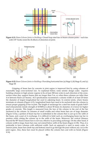 182
Figure 4.11: Beam-Column Joints in Buildings: Closed loop steel ties in beam-column joints – such ties
with 135° hooks resist the ill effects of distortion of joints
(a) (b) (c)
Figure 4.12: Beam-Column Joints in Buildings: Providing horizontal ties (a) Stage I; (b) Stage II, and (c)
Stage III
Gripping of beam bars by concrete in joint region is improved first by using columns of
reasonably large cross-sectional size. As explained before, some seismic design codes requires
building columns in high seismic regions to be at least 300 mm wide in each direction of the cross-
section when they support beams that are longer than 5 m, or when these columns are taller than
4 m between floors (or beams). ACI specifications recommend a column width of at least 20 times
the diameter of largest longitudinal bar used in adjoining beam. In exterior joints, where beams
terminate at columns (Figure 4.13), longitudinal beam bars need to be anchored into the column to
ensure proper gripping of bar in joint. The length of anchorage for a steel bar made of grade Fe415
steel (characteristic tensile strength of 415MPa) is about 50 times its diameter; it is lower for higher
grades of concrete. This length is measured from the face of the column to the end of the bar
anchored in the column. In columns of small widths and when beam bars are of large diameter
(Figure 4.13a), a portion of beam top bar is embedded in the column that is cast up to the soffit of
the beam, and a part of it overhangs. It is difficult to hold such an overhanging beam top bar in
position while casting the column up to the soffit of the beam. Moreover, the vertical distance
beyond the 90º bend in beam bars is not very effective in providing anchorage. On the other hand, if
column width is large, beam bars may not extend below soffit of the beam (Figure 4.13b). Thus, it is
preferable to have columns with sufficient width. Such an approach is used in many codes. In
interior joints, beam bars (both top and bottom) need to go through the joint without any cut in the
joint region. Also, these bars must be placed within the column bars and with no bends (Figure
4.14).
Closed
ties
Beam
Column
10 times diameter of tie
135º
Intermediate
Column Bars
Temporary prop
 