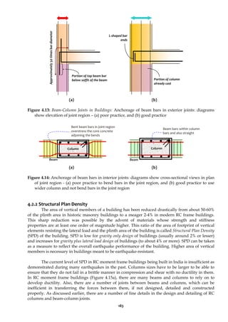 183
(a) (b)
Figure 4.13: Beam-Column Joints in Buildings: Anchorage of beam bars in exterior joints: diagrams
show elevation of joint region – (a) poor practice, and (b) good practice
(a) (b)
Figure 4.14: Anchorage of beam bars in interior joints: diagrams show cross-sectional views in plan
of joint region - (a) poor practice to bend bars in the joint region, and (b) good practice to use
wider column and not bend bars in the joint region
4.2.2 Structural Plan Density
The area of vertical members of a building has been reduced drastically from about 50-60%
of the plinth area in historic masonry buildings to a meager 2-4% in modern RC frame buildings.
This sharp reduction was possible by the advent of materials whose strength and stiffness
properties are at least one order of magnitude higher. This ratio of the area of footprint of vertical
elements resisting the lateral load and the plinth area of the building is called Structural Plan Density
(SPD) of the building. SPD is low for gravity only design of buildings (usually around 2% or lesser)
and increases for gravity plus lateral load design of buildings (to about 4% or more). SPD can be taken
as a measure to reflect the overall earthquake performance of the building. Higher area of vertical
members is necessary in buildings meant to be earthquake-resistant.
The current level of SPD in RC moment frame buildings being built in India is insufficient as
demonstrated during many earthquakes in the past. Columns sizes have to be larger to be able to
ensure that they do not fail in a brittle manner in compression and shear with no ductility in them.
In RC moment frame buildings (Figure 4.15a), there are many beams and columns to rely on to
develop ductility. Also, there are a number of joints between beams and columns, which can be
inefficient in transferring the forces between them, if not designed, detailed and constructed
properly. As discussed earlier, there are a number of fine details in the design and detailing of RC
columns and beam-column joints.
L-shaped bar
ends
Portion of top beam bar
below soffit of the beam Portion of column
already cast
Approximately
50
times
bar
diameter
Bent beam bars in joint region
overstress the core concrete
adjoining the bends
Column
Beam
Beam bars within column
bars and also straight
Column
Beam
 