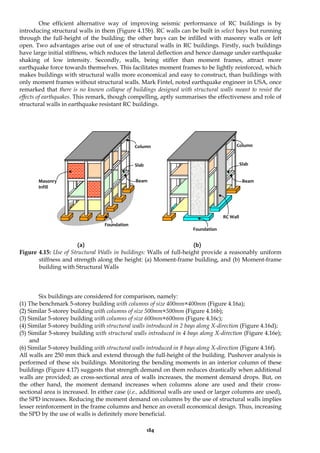 184
One efficient alternative way of improving seismic performance of RC buildings is by
introducing structural walls in them (Figure 4.15b). RC walls can be built in select bays but running
through the full-height of the building; the other bays can be infilled with masonry walls or left
open. Two advantages arise out of use of structural walls in RC buildings. Firstly, such buildings
have large initial stiffness, which reduces the lateral deflection and hence damage under earthquake
shaking of low intensity. Secondly, walls, being stiffer than moment frames, attract more
earthquake force towards themselves. This facilitates moment frames to be lightly reinforced, which
makes buildings with structural walls more economical and easy to construct, than buildings with
only moment frames without structural walls. Mark Fintel, noted earthquake engineer in USA, once
remarked that there is no known collapse of buildings designed with structural walls meant to resist the
effects of earthquakes. This remark, though compelling, aptly summarises the effectiveness and role of
structural walls in earthquake resistant RC buildings.
(a) (b)
Figure 4.15: Use of Structural Walls in buildings: Walls of full-height provide a reasonably uniform
stiffness and strength along the height: (a) Moment-frame building, and (b) Moment-frame
building with Structural Walls
Six buildings are considered for comparison, namely:
(1) The benchmark 5-storey building with columns of size 400mm×400mm (Figure 4.16a);
(2) Similar 5-storey building with columns of size 500mm×500mm (Figure 4.16b);
(3) Similar 5-storey building with columns of size 600mm×600mm (Figure 4.16c);
(4) Similar 5-storey building with structural walls introduced in 2 bays along X-direction (Figure 4.16d);
(5) Similar 5-storey building with structural walls introduced in 4 bays along X-direction (Figure 4.16e);
and
(6) Similar 5-storey building with structural walls introduced in 8 bays along X-direction (Figure 4.16f).
All walls are 250 mm thick and extend through the full-height of the building. Pushover analysis is
performed of these six buildings. Monitoring the bending moments in an interior column of these
buildings (Figure 4.17) suggests that strength demand on them reduces drastically when additional
walls are provided; as cross-sectional area of walls increases, the moment demand drops. But, on
the other hand, the moment demand increases when columns alone are used and their cross-
sectional area is increased. In either case (i.e., additional walls are used or larger columns are used),
the SPD increases. Reducing the moment demand on columns by the use of structural walls implies
lesser reinforcement in the frame columns and hence an overall economical design. Thus, increasing
the SPD by the use of walls is definitely more beneficial.
Foundation
RC Wall
Column
Beam
Slab
Foundation
Column
Masonry
Infill
Slab
Beam
 